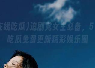 追剧党女生必备,51在线吃瓜免费更新精彩娱乐圈