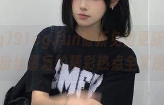 91cg.fun最新免费更新,吃瓜粉丝最爱的精彩热点全掌握