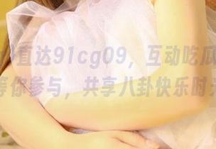 直达91cg09，互动吃瓜社区随时等你参与，共享八卦快乐时光！