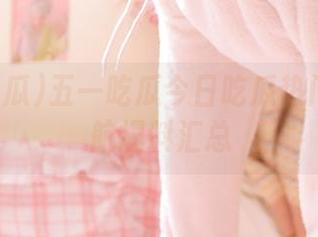 五一吃瓜今日吃瓜热门大瓜导航爆料汇总