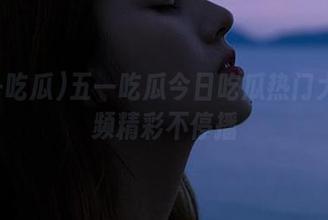 五一吃瓜今日吃瓜热门大瓜视频精彩不停播