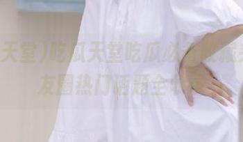 吃瓜天堂吃瓜必备收藏夹，朋友圈热门话题全收录