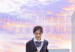 155fun吃瓜网直达热门八卦现场,永久免费畅享无忧吃瓜